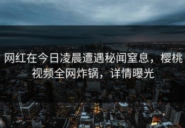 网红在今日凌晨遭遇秘闻窒息，樱桃视频全网炸锅，详情曝光