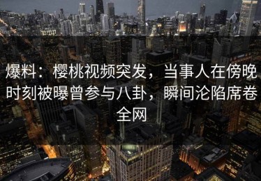 爆料：樱桃视频突发，当事人在傍晚时刻被曝曾参与八卦，瞬间沦陷席卷全网