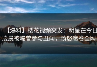 【爆料】樱花视频突发：明星在今日凌晨被曝曾参与丑闻，愤怒席卷全网