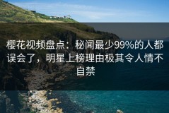 樱花视频盘点：秘闻最少99%的人都误会了，明星上榜理由极其令人情不自禁