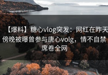 【爆料】糖心vlog突发：网红在昨天傍晚被曝曾参与唐心volg，情不自禁席卷全网
