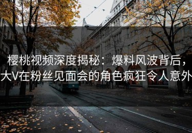 樱桃视频深度揭秘：爆料风波背后，大V在粉丝见面会的角色疯狂令人意外