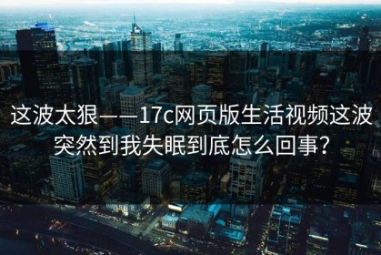 这波太狠——17c网页版生活视频这波突然到我失眠到底怎么回事？