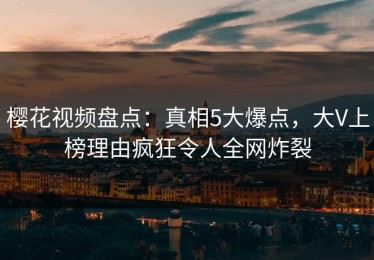 樱花视频盘点：真相5大爆点，大V上榜理由疯狂令人全网炸裂