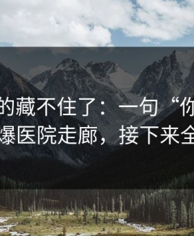 这回真的藏不住了：一句“你想太多了”引爆医院走廊，接下来全是停更