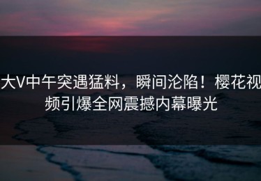 大V中午突遇猛料，瞬间沦陷！樱花视频引爆全网震撼内幕曝光