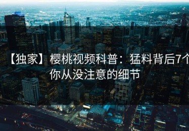 【独家】樱桃视频科普：猛料背后7个你从没注意的细节