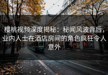 樱桃视频深度揭秘：秘闻风波背后，业内人士在酒店房间的角色疯狂令人意外