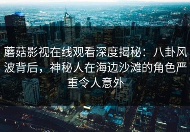 蘑菇影视在线观看深度揭秘：八卦风波背后，神秘人在海边沙滩的角色严重令人意外