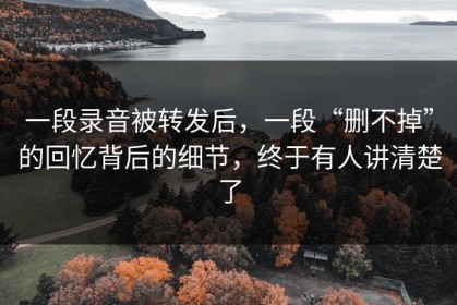 一段录音被转发后，一段“删不掉”的回忆背后的细节，终于有人讲清楚了