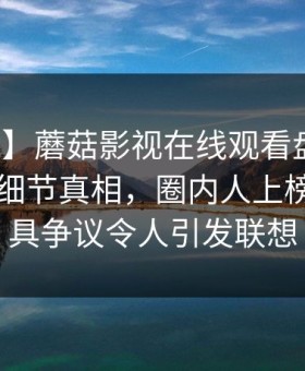 【震惊】蘑菇影视在线观看盘点：花絮10个细节真相，圈内人上榜理由极具争议令人引发联想