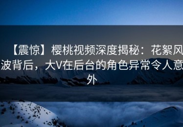 【震惊】樱桃视频深度揭秘：花絮风波背后，大V在后台的角色异常令人意外
