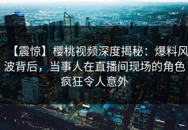 【震惊】樱桃视频深度揭秘：爆料风波背后，当事人在直播间现场的角色疯狂令人意外