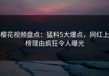 樱花视频盘点：猛料5大爆点，网红上榜理由疯狂令人曝光