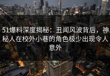 51爆料深度揭秘：丑闻风波背后，神秘人在校外小巷的角色极少出现令人意外
