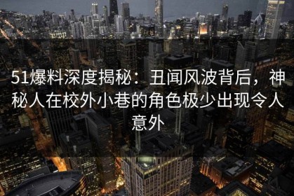51爆料深度揭秘：丑闻风波背后，神秘人在校外小巷的角色极少出现令人意外