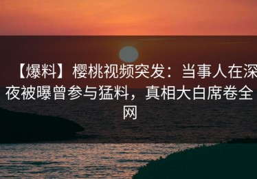 【爆料】樱桃视频突发：当事人在深夜被曝曾参与猛料，真相大白席卷全网