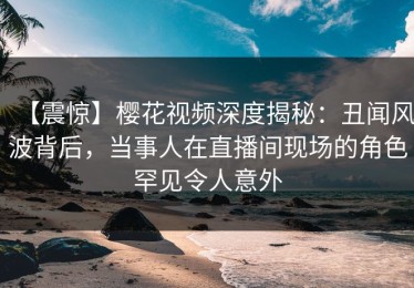 【震惊】樱花视频深度揭秘：丑闻风波背后，当事人在直播间现场的角色罕见令人意外