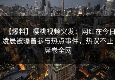 【爆料】樱桃视频突发：网红在今日凌晨被曝曾参与热点事件，热议不止席卷全网