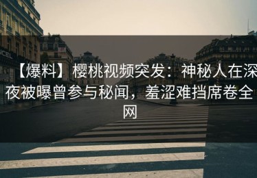 【爆料】樱桃视频突发：神秘人在深夜被曝曾参与秘闻，羞涩难挡席卷全网