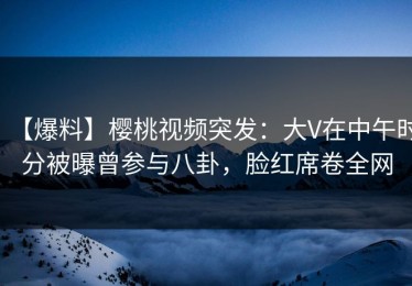 【爆料】樱桃视频突发：大V在中午时分被曝曾参与八卦，脸红席卷全网