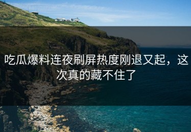 吃瓜爆料连夜刷屏热度刚退又起，这次真的藏不住了