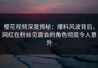 樱花视频深度揭秘：爆料风波背后，网红在粉丝见面会的角色彻底令人意外
