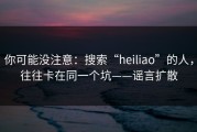 你可能没注意：搜索“heiliao”的人，往往卡在同一个坑——谣言扩散