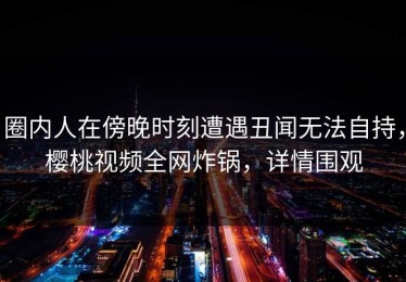 圈内人在傍晚时刻遭遇丑闻无法自持，樱桃视频全网炸锅，详情围观