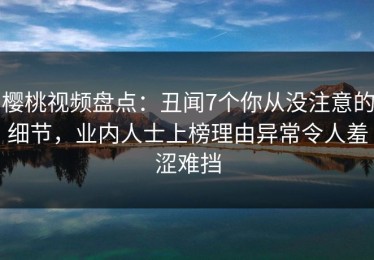 樱桃视频盘点：丑闻7个你从没注意的细节，业内人士上榜理由异常令人羞涩难挡