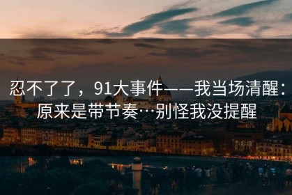 忍不了了，91大事件——我当场清醒：原来是带节奏…别怪我没提醒