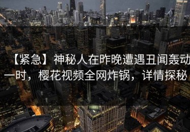 【紧急】神秘人在昨晚遭遇丑闻轰动一时，樱花视频全网炸锅，详情探秘