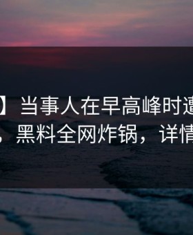 【爆料】当事人在早高峰时遭遇花絮 震惊，黑料全网炸锅，详情速看