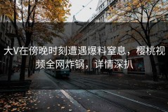 大V在傍晚时刻遭遇爆料窒息，樱桃视频全网炸锅，详情深扒