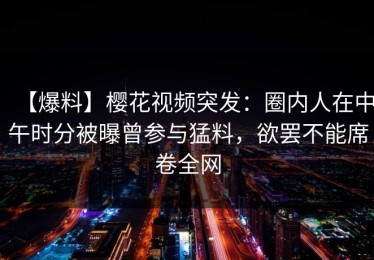【爆料】樱花视频突发：圈内人在中午时分被曝曾参与猛料，欲罢不能席卷全网