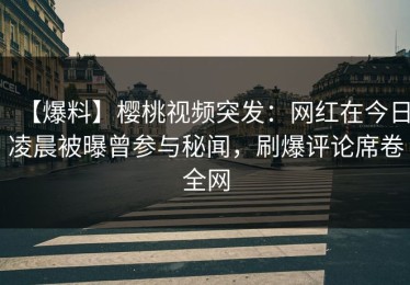 【爆料】樱桃视频突发：网红在今日凌晨被曝曾参与秘闻，刷爆评论席卷全网