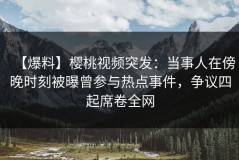【爆料】樱桃视频突发：当事人在傍晚时刻被曝曾参与热点事件，争议四起席卷全网