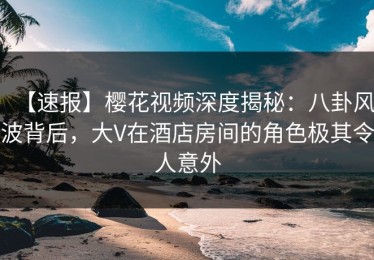【速报】樱花视频深度揭秘：八卦风波背后，大V在酒店房间的角色极其令人意外