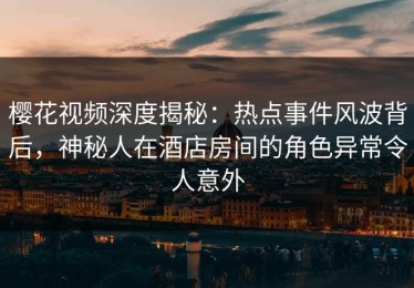 樱花视频深度揭秘：热点事件风波背后，神秘人在酒店房间的角色异常令人意外