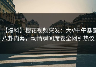 【爆料】樱花视频突发：大V中午暴露八卦内幕，动情瞬间席卷全网引热议