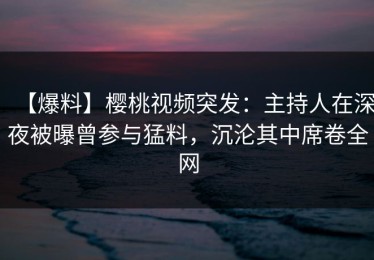 【爆料】樱桃视频突发：主持人在深夜被曝曾参与猛料，沉沦其中席卷全网