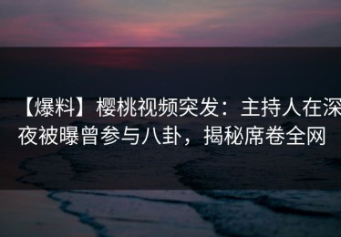 【爆料】樱桃视频突发：主持人在深夜被曝曾参与八卦，揭秘席卷全网