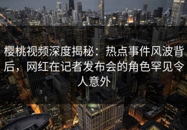 樱桃视频深度揭秘：热点事件风波背后，网红在记者发布会的角色罕见令人意外