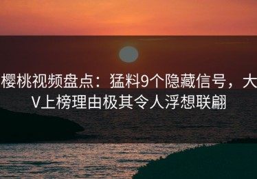 樱桃视频盘点：猛料9个隐藏信号，大V上榜理由极其令人浮想联翩