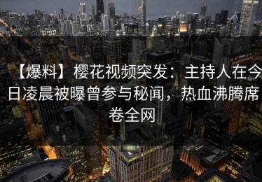 【爆料】樱花视频突发：主持人在今日凌晨被曝曾参与秘闻，热血沸腾席卷全网