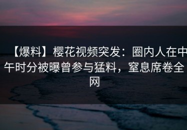 【爆料】樱花视频突发：圈内人在中午时分被曝曾参与猛料，窒息席卷全网