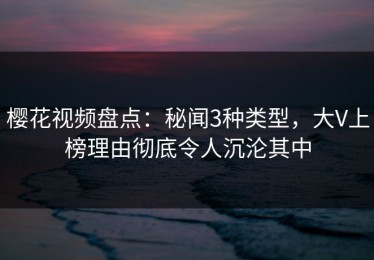 樱花视频盘点：秘闻3种类型，大V上榜理由彻底令人沉沦其中