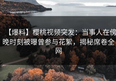 【爆料】樱桃视频突发：当事人在傍晚时刻被曝曾参与花絮，揭秘席卷全网