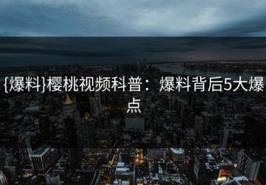{爆料}樱桃视频科普：爆料背后5大爆点
