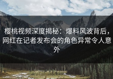 樱桃视频深度揭秘：爆料风波背后，网红在记者发布会的角色异常令人意外